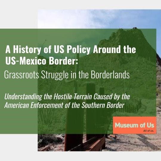 A digital graphic depicts a green text box that reads in white text, "A History of US Policy Around the Mexico Border: Grassroots Struggle in the Borderlands, Understanding the Hostile Terrain Caused by the American Enforcement of the Southern Border". The Museum of Us logo is in the bottom right corner. The text box is overlayed an image of a desert landscape and fence.