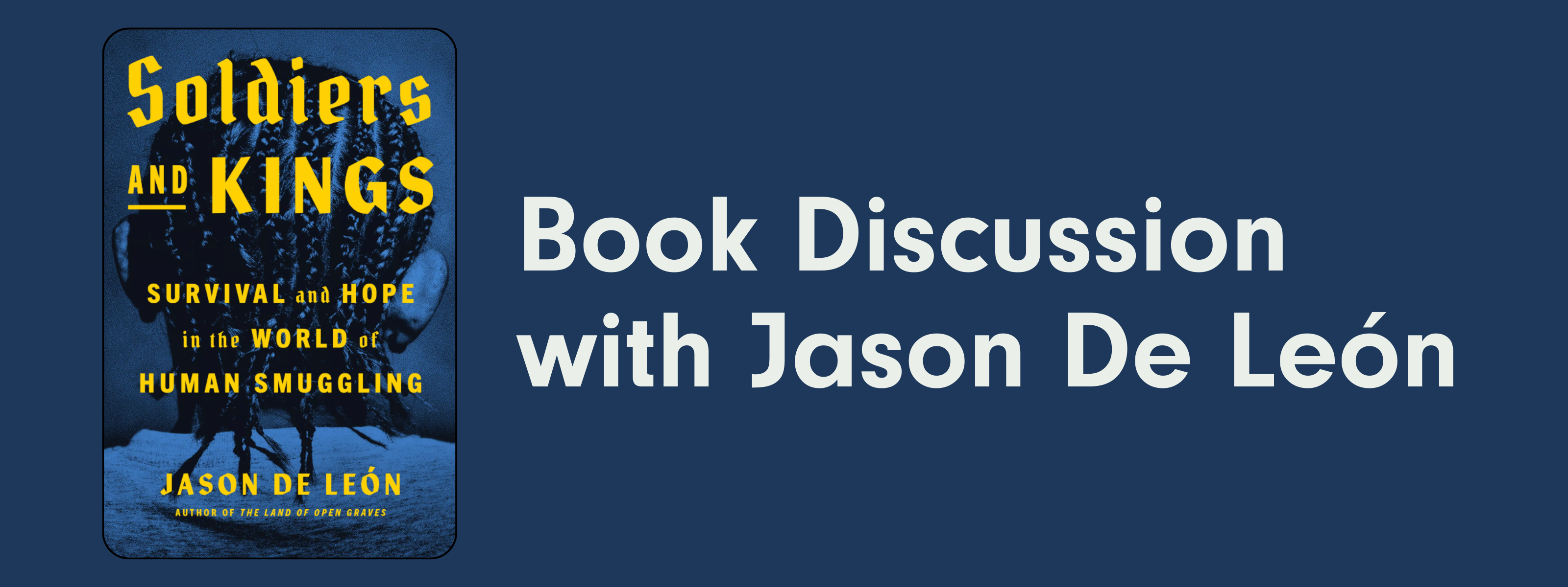A graphic image with a blue background, the book cover for Soldiers and Kings: Survival and Hope in the world of human smuggling, and white text that says "Book Discussion with Jason De León"