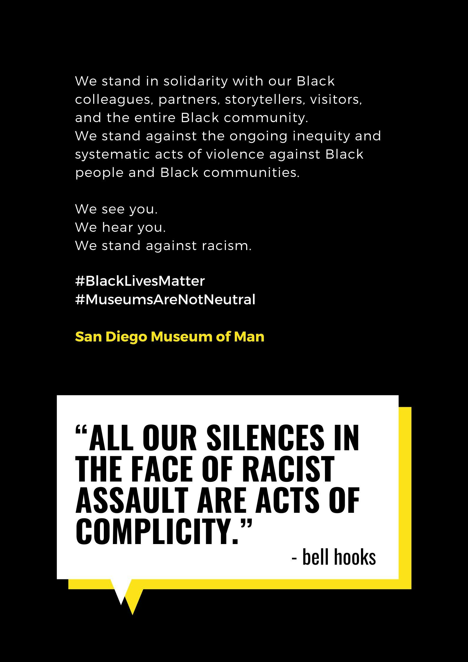 We stand in solidarity with our Black colleagues, partners, storytellers, visitors, and the entire Black community. We stand against the ongoing inequity and systematic acts of violence against Black people and Black communities. We see you. We hear you. We stand against racism. #BlackLivesMatter #MuseumsAreNotNeutral San Diego Museum of Man "All our silences in the face of racist assault are acts of complicity." - bell hooks