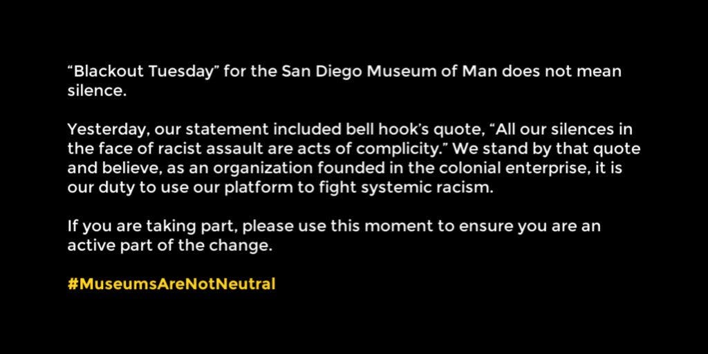 "Blackout Tuesday" for the San Diego Museum of Man does not mean silence. Yesterday, our statement included bell hook's quote, "All our silences in the face of racist assault are acts of complicity." We stand by that quote and believe, as an organization founded in the colonial enterprise, it is our duty to use our platform to fight systemic racism. If you are taking part, please use this moment to ensure you are an active part of the change. #MuseumsAreNotNeutral 