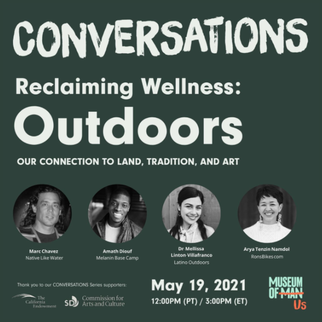 A gray digital graphic promoting a webinar series titled, "Conversations - Reclaiming Wellness: Outdoors". Around 4 black and white photos of the speakers, white text reads, "Our connection to land, tradition, and art." The four speakers are, Marc Chavez of Native Like Water, Amath Diouf of Melanin Base Camp, Dr. Mellissa Linton-Villafranco of Latino Outdoors, and Arya Tenzin Namdol of Ronsbikes.com. The program was held on May 19, 2021 and sponsored by The California Endowment and City of San Diego Commission for Arts & Culture.